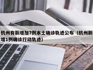 杭州有新增加7例本土确诊轨迹公布（杭州新增1例确诊行动轨迹）