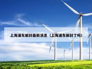上海浦东解封最新消息（上海浦东解封了吗）