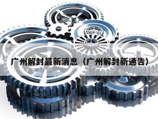 广州解封最新消息（广州解封新通告）